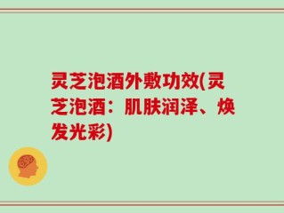 灵芝泡酒外敷功效(灵芝泡酒：肌肤润泽、焕发光彩)
