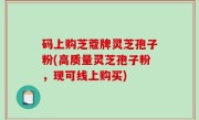 码上购芝蔻牌灵芝孢子粉(高质量灵芝孢子粉，现可线上购买)