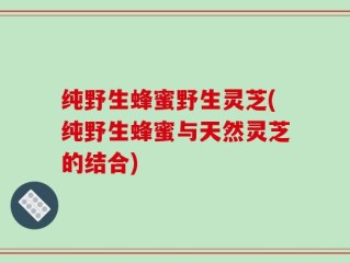纯野生蜂蜜野生灵芝(纯野生蜂蜜与天然灵芝的结合)