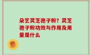 朵艺灵芝孢子粉？灵芝孢子粉功效与作用及用量是什么