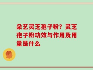 朵艺灵芝孢子粉？灵芝孢子粉功效与作用及用量是什么