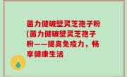 菌力健破壁灵芝孢子粉(菌力健破壁灵芝孢子粉——提高免疫力，畅享健康生活