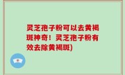 灵芝孢子粉可以去黄褐斑神奇！灵芝孢子粉有效去除黄褐斑)