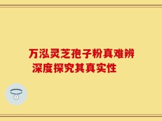 万泓灵芝孢子粉真难辨 深度探究其真实性