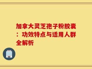 加拿大灵芝孢子粉胶囊：功效特点与适用人群全解析
