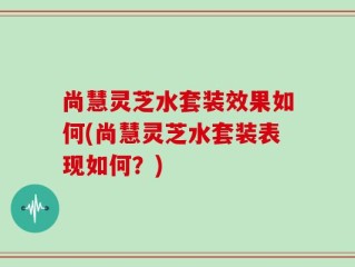 尚慧灵芝水套装效果如何(尚慧灵芝水套装表现如何？)