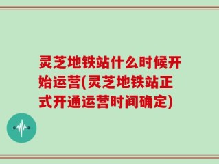 灵芝地铁站什么时候开始运营(灵芝地铁站正式开通运营时间确定)