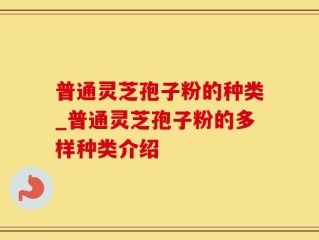 普通灵芝孢子粉的种类_普通灵芝孢子粉的多样种类介绍