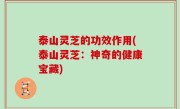 泰山灵芝的功效作用(泰山灵芝：神奇的健康宝藏)