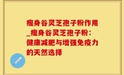 瘦身谷灵芝孢子粉作用_瘦身谷灵芝孢子粉：健康减肥与增强免疫力的天然选择