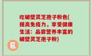 吃破壁灵芝孢子粉色(提高免疫力，享受健康生活：品尝营养丰富的破壁灵芝孢子粉)