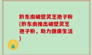 黔东南破壁灵芝孢子粉(黔东南推出破壁灵芝孢子粉，助力健康生活)
