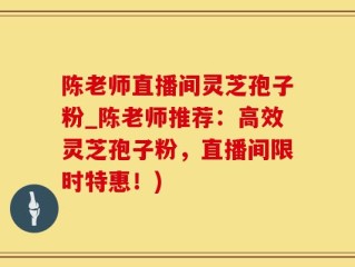 陈老师直播间灵芝孢子粉_陈老师推荐：高效灵芝孢子粉，直播间限时特惠！)