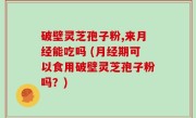 破壁灵芝孢子粉,来月经能吃吗 (月经期可以食用破壁灵芝孢子粉吗？)