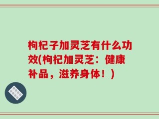 枸杞子加灵芝有什么功效(枸杞加灵芝：健康补品，滋养身体！)