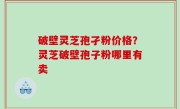 破壁灵芝孢孑粉价格？灵芝破壁孢子粉哪里有卖