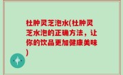 杜肿灵芝泡水(杜肿灵芝水泡的正确方法，让你的饮品更加健康美味)
