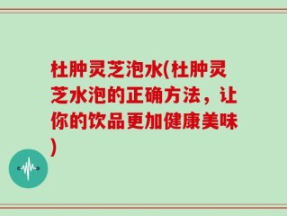 杜肿灵芝泡水(杜肿灵芝水泡的正确方法，让你的饮品更加健康美味)