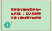 灵芝孢子粉和灵芝有什么区别？？深入解析灵芝孢子粉和灵芝的区别？