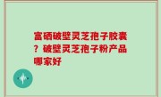 富硒破壁灵芝孢子胶囊？破壁灵芝孢子粉产品哪家好