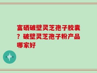 富硒破壁灵芝孢子胶囊？破壁灵芝孢子粉产品哪家好