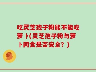 吃灵芝孢子粉能不能吃萝卜(灵芝孢子粉与萝卜同食是否安全？)