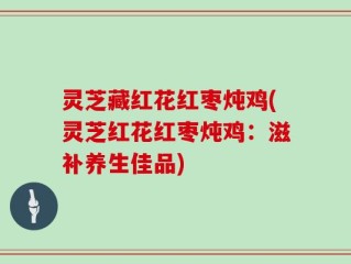 灵芝藏红花红枣炖鸡(灵芝红花红枣炖鸡：滋补养生佳品)