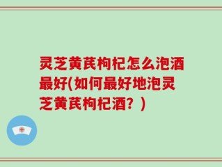 灵芝黄芪枸杞怎么泡酒最好(如何最好地泡灵芝黄芪枸杞酒？)