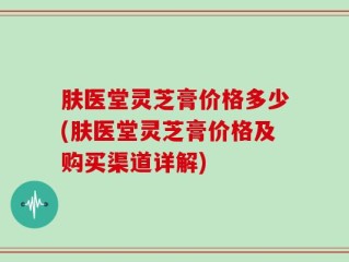 肤医堂灵芝膏价格多少(肤医堂灵芝膏价格及购买渠道详解)