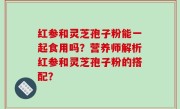 红参和灵芝孢子粉能一起食用吗？营养师解析红参和灵芝孢子粉的搭配？