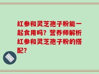 红参和灵芝孢子粉能一起食用吗？营养师解析红参和灵芝孢子粉的搭配？