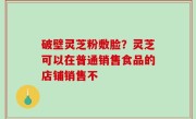 破壁灵芝粉敷脸？灵芝可以在普通销售食品的店铺销售不