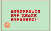 在哪能买到武夷山灵芝孢子粉 (武夷山灵芝孢子粉在哪里购买？)