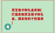 灵芝孢子粉礼盒定制(打造定制灵芝孢子粉礼盒，满足你的个性需求)