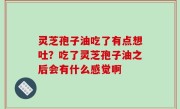 灵芝孢子油吃了有点想吐？吃了灵芝孢子油之后会有什么感觉啊