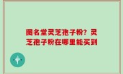 图名堂灵芝孢子粉？灵芝孢子粉在哪里能买到
