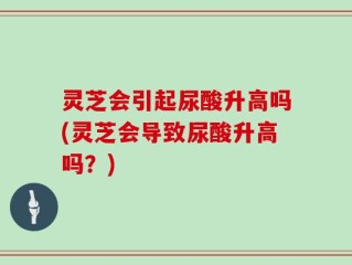 灵芝会引起尿酸升高吗(灵芝会导致尿酸升高吗？)