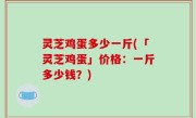灵芝鸡蛋多少一斤(「灵芝鸡蛋」价格：一斤多少钱？)