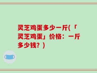 灵芝鸡蛋多少一斤(「灵芝鸡蛋」价格：一斤多少钱？)