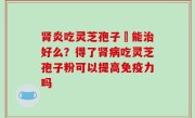 肾炎吃灵芝孢子粏能治好么？得了肾病吃灵芝孢子粉可以提高免疫力吗