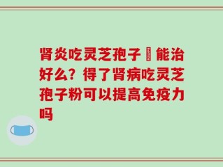 肾炎吃灵芝孢子粏能治好么？得了肾病吃灵芝孢子粉可以提高免疫力吗