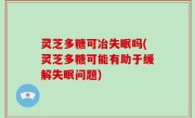 灵芝多糖可冶失眠吗(灵芝多糖可能有助于缓解失眠问题)
