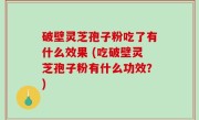 破壁灵芝孢子粉吃了有什么效果 (吃破壁灵芝孢子粉有什么功效？)