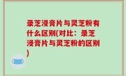 录芝浸膏片与灵芝粉有什么区别(对比：录芝浸膏片与灵芝粉的区别)