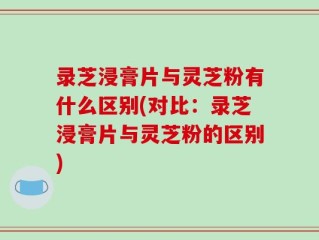 录芝浸膏片与灵芝粉有什么区别(对比：录芝浸膏片与灵芝粉的区别)