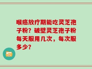 喉癌放疗期能吃灵芝孢子粉？破壁灵芝孢子粉每天服用几次，每次服多少？