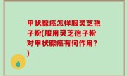 甲状腺癌怎样服灵芝孢子粉(服用灵芝孢子粉对甲状腺癌有何作用？)