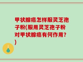 甲状腺癌怎样服灵芝孢子粉(服用灵芝孢子粉对甲状腺癌有何作用？)