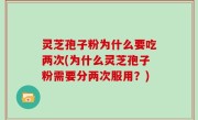 灵芝孢子粉为什么要吃两次(为什么灵芝孢子粉需要分两次服用？)