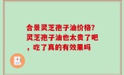 合景灵芝孢子油价格？灵芝孢子油也太贵了吧，吃了真的有效果吗